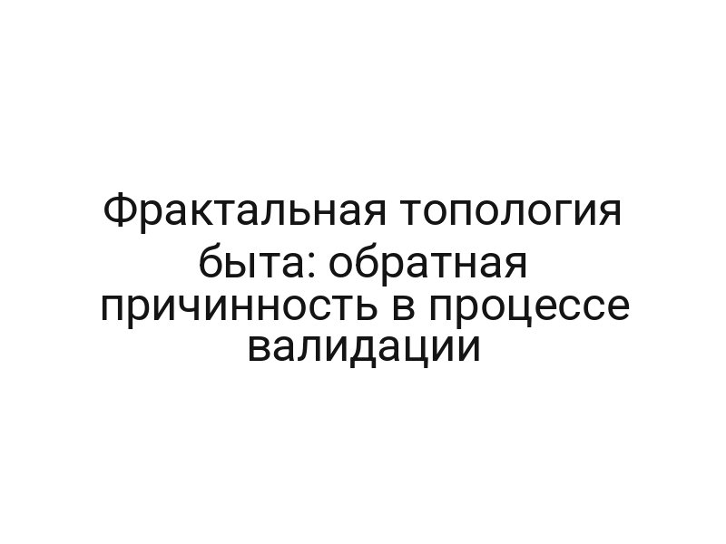 Фрактальная топология быта: обратная причинность в процессе валидации