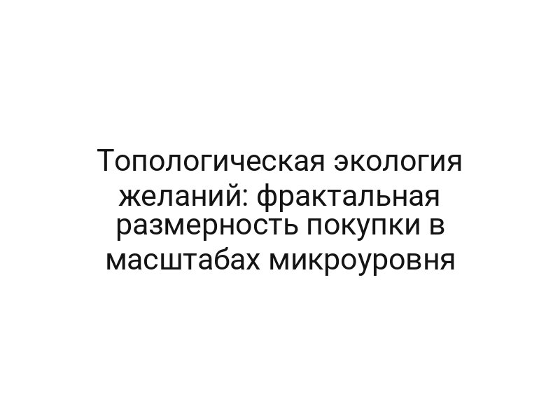 Топологическая экология желаний: фрактальная размерность покупки в масштабах микроуровня