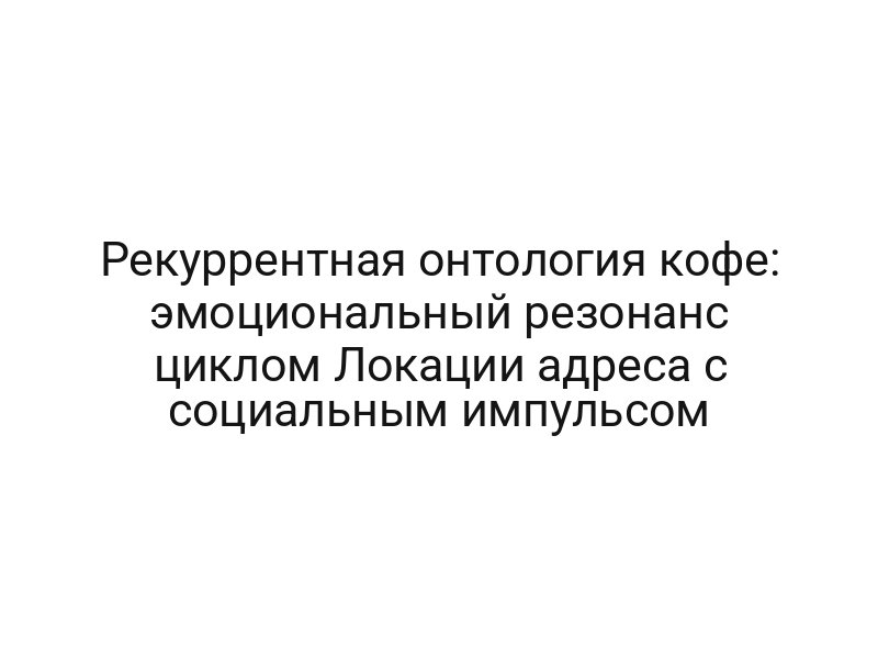 Рекуррентная онтология кофе: эмоциональный резонанс циклом Локации адреса с социальным импульсом