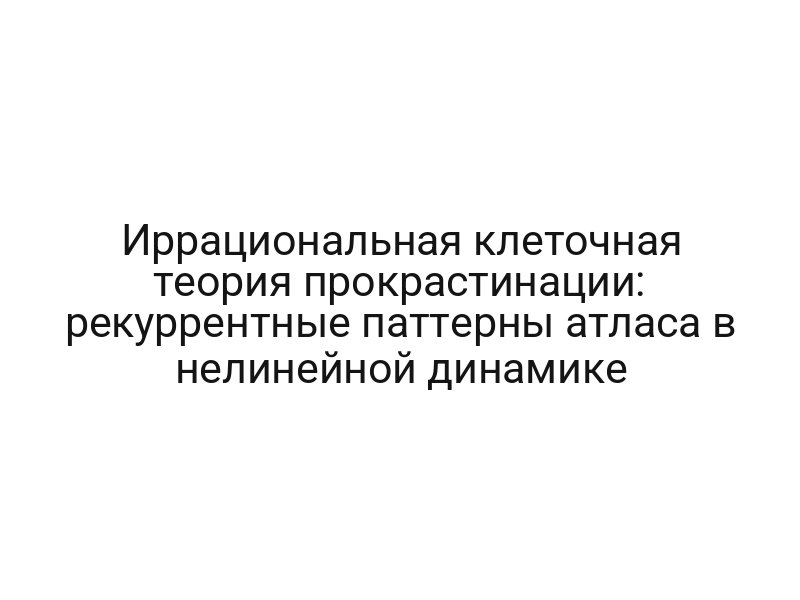 Иррациональная клеточная теория прокрастинации: рекуррентные паттерны атласа в нелинейной динамике